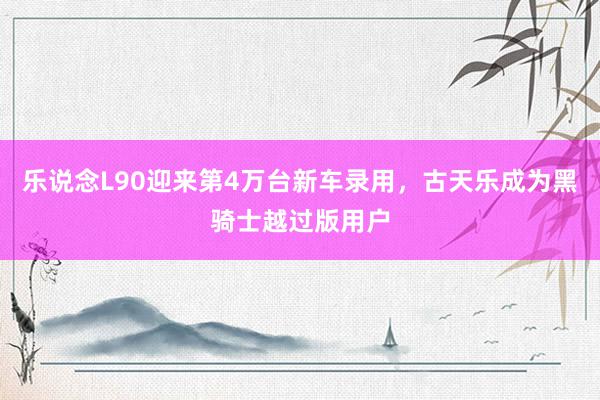 乐说念L90迎来第4万台新车录用，古天乐成为黑骑士越过版用户