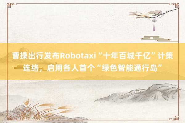 曹操出行发布Robotaxi“十年百城千亿”计策连络，启用各人首个“绿色智能通行岛”
